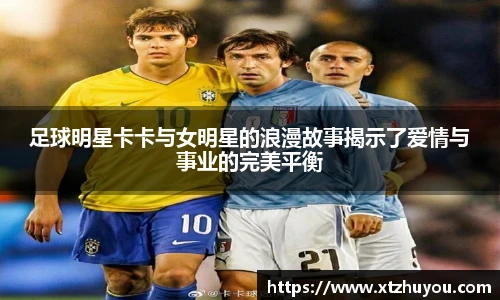 足球明星卡卡与女明星的浪漫故事揭示了爱情与事业的完美平衡